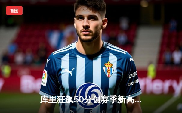 库里狂飙50分创赛季新高，勇士加时险胜绿衫军巩固西部榜首