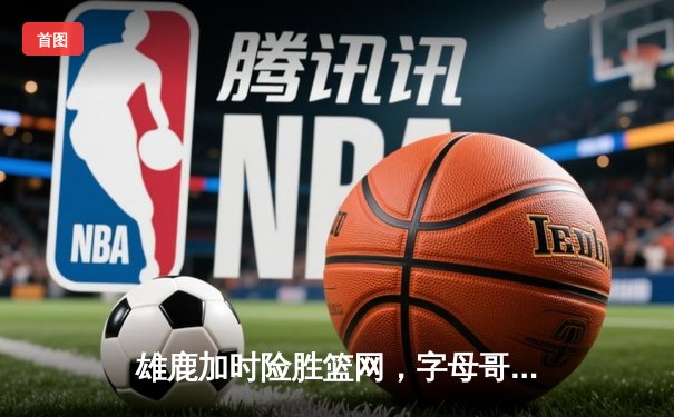 雄鹿加时险胜篮网，字母哥44分准三双主宰关键时刻