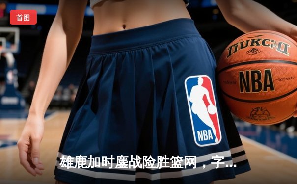 雄鹿加时鏖战险胜篮网，字母哥44分主宰关键战役