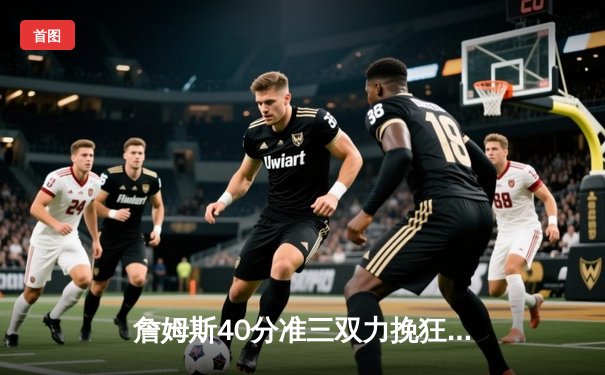 詹姆斯40分准三双力挽狂澜，湖人加时险胜勇士夺赛点