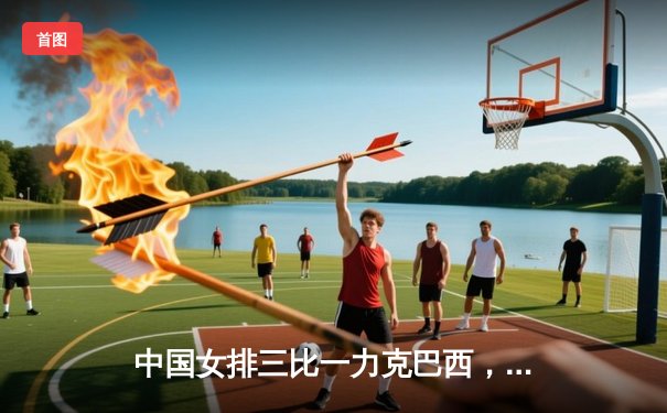 中国女排三比一力克巴西，朱婷独揽28分展现巨星风采