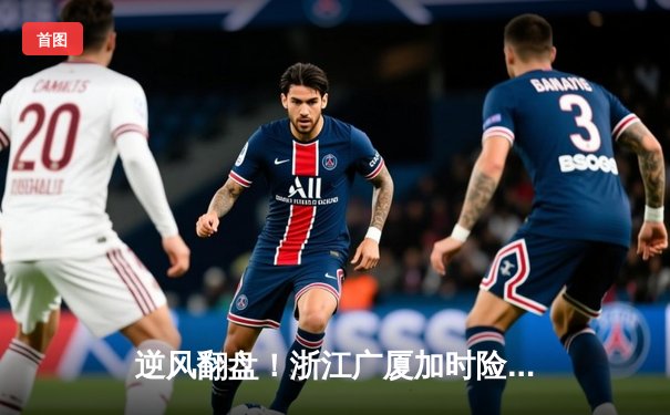 逆风翻盘！浙江广厦加时险胜广东宏远，孙铭徽37分主宰决胜时刻