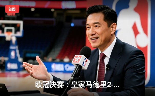 欧冠决赛：皇家马德里2-1力克多特蒙德，维尼修斯绝杀助队第15次捧杯